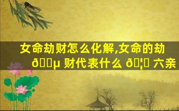 女命劫财怎么化解,女命的劫 🐵 财代表什么 🦅 六亲